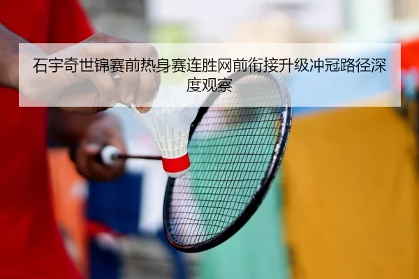 石宇奇世锦赛前热身赛连胜网前衔接升级冲冠路径深度观察