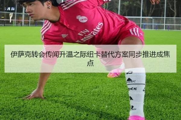 伊萨克转会传闻升温之际纽卡替代方案同步推进成焦点